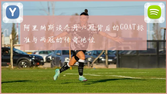 阿里纳斯谈乔丹六冠背后的GOAT标准与两冠的传奇地位