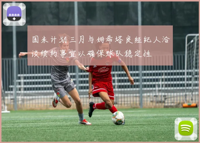 国米计划三月与姆希塔良经纪人洽谈续约事宜以确保球队稳定性