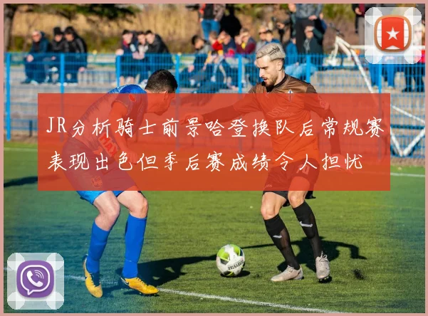JR分析骑士前景哈登换队后常规赛表现出色但季后赛成绩令人担忧